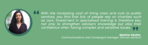 With the increasing cost-of-living crisis and cuts to public services, you find that lots of people rely on charities such as ours. Investment in specialised training is therefore key, not only to strengthen advisers' knowledge but also their confidence when facing complex and sensitive issues.
