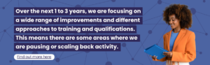 Over the next 1 to 3 years, we are focusing on a wide range of improvements and different approaches to training and qualifications. This means there are some areas where we are pausing or scaling back activity.